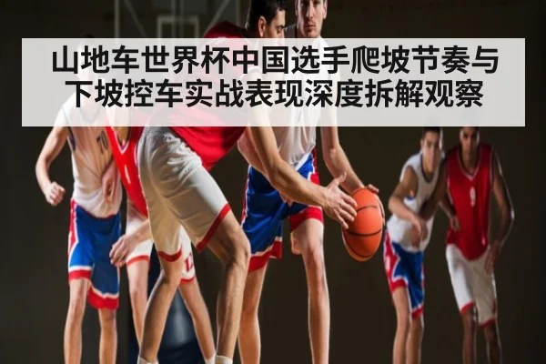 山地车世界杯中国选手爬坡节奏与下坡控车实战表现深度拆解观察