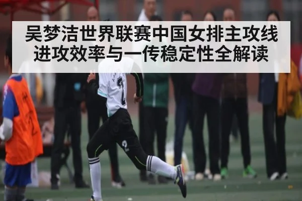 吴梦洁世界联赛中国女排主攻线进攻效率与一传稳定性全解读