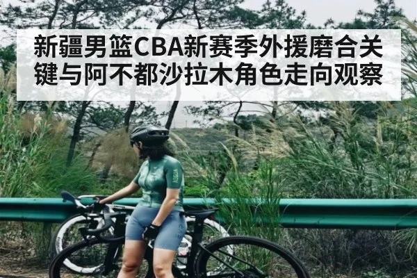 新疆男篮CBA新赛季外援磨合关键与阿不都沙拉木角色走向观察