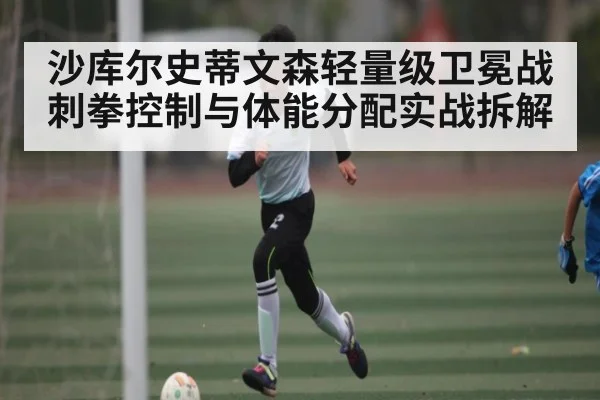 沙库尔史蒂文森轻量级卫冕战刺拳控制与体能分配实战拆解